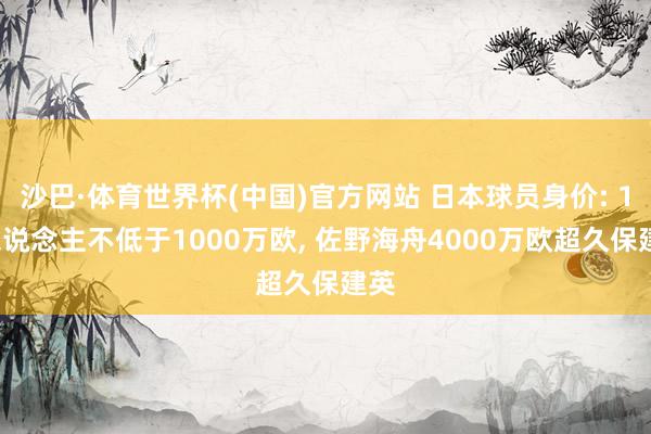 沙巴·体育世界杯(中国)官方网站 日本球员身价: 18东说念主不低于1000万欧， 佐野海舟4000万欧超久保建英