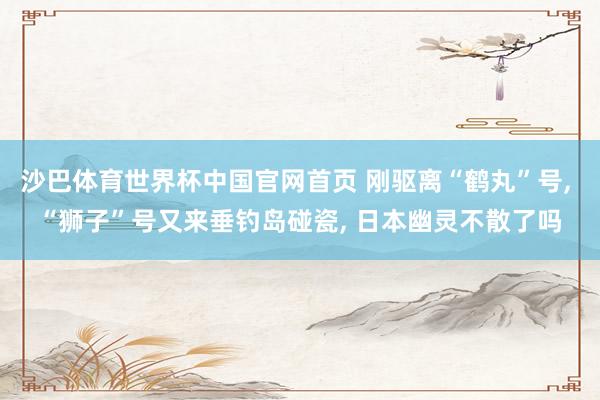 沙巴体育世界杯中国官网首页 刚驱离“鹤丸”号， “狮子”号又来垂钓岛碰瓷， 日本幽灵不散了吗