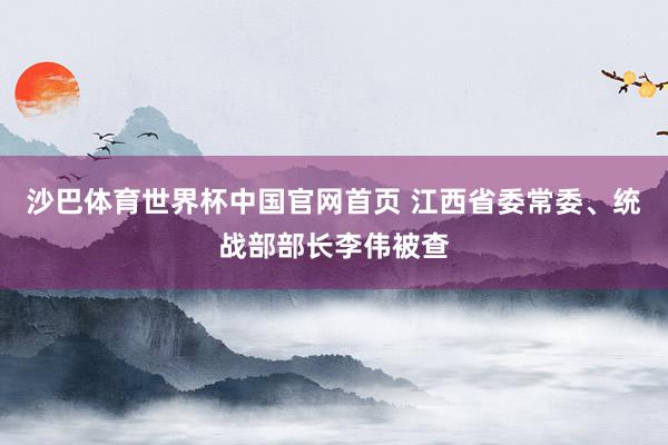 沙巴体育世界杯中国官网首页 江西省委常委、统战部部长李伟被查