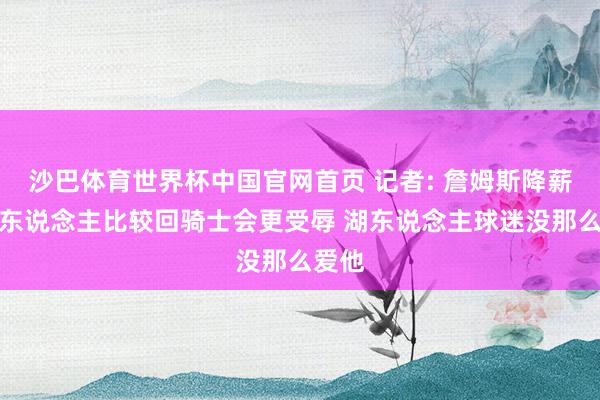 沙巴体育世界杯中国官网首页 记者: 詹姆斯降薪回湖东说念主比较回骑士会更受辱 湖东说念主球迷没那么爱他