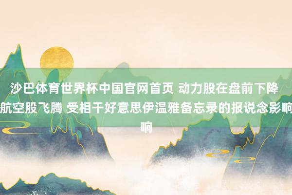 沙巴体育世界杯中国官网首页 动力股在盘前下降 航空股飞腾 受相干好意思伊温雅备忘录的报说念影响