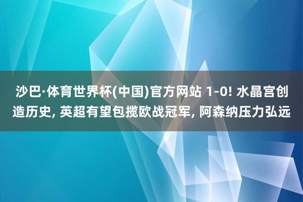 沙巴·体育世界杯(中国)官方网站 1-0! 水晶宫创造历史， 英超有望包揽欧战冠军， 阿森纳压力弘远
