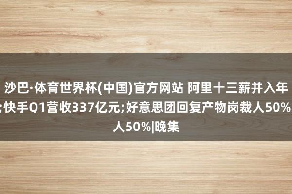 沙巴·体育世界杯(中国)官方网站 阿里十三薪并入年终奖;快手Q1营收337亿元;好意思团回复产物岗裁人50%|晚集