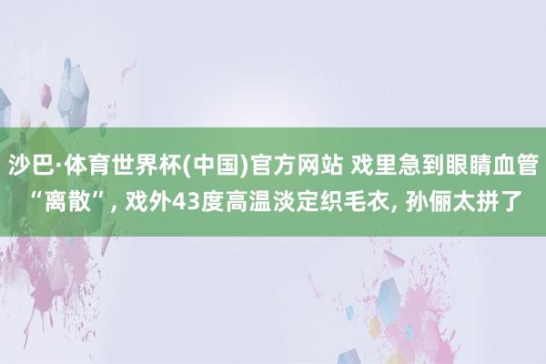沙巴·体育世界杯(中国)官方网站 戏里急到眼睛血管“离散”， 戏外43度高温淡定织毛衣， 孙俪太拼了