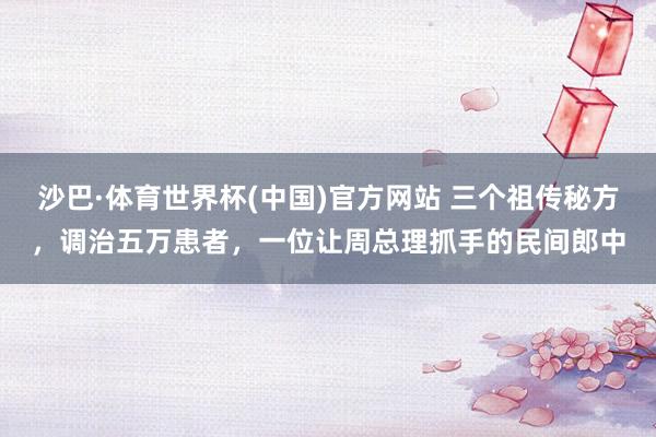 沙巴·体育世界杯(中国)官方网站 三个祖传秘方，调治五万患者，一位让周总理抓手的民间郎中