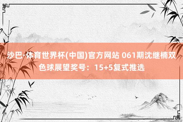 沙巴·体育世界杯(中国)官方网站 061期沈继楠双色球展望奖号：15+5复式推选