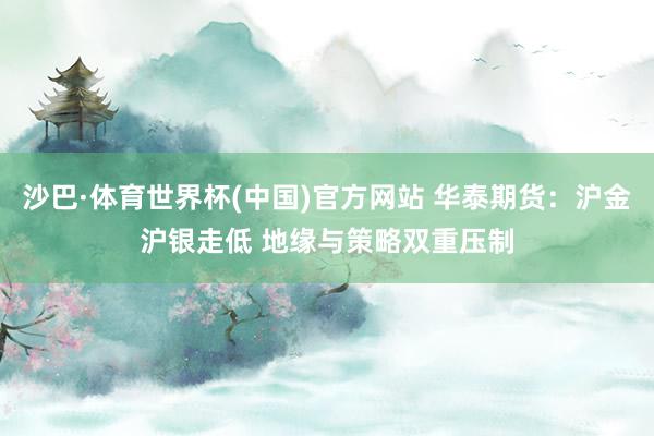 沙巴·体育世界杯(中国)官方网站 华泰期货：沪金沪银走低 地缘与策略双重压制