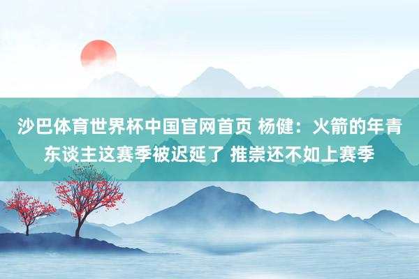 沙巴体育世界杯中国官网首页 杨健：火箭的年青东谈主这赛季被迟延了 推崇还不如上赛季