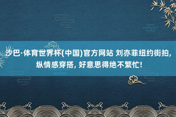 沙巴·体育世界杯(中国)官方网站 刘亦菲纽约街拍， 纵情感穿搭， 好意思得绝不繁忙!