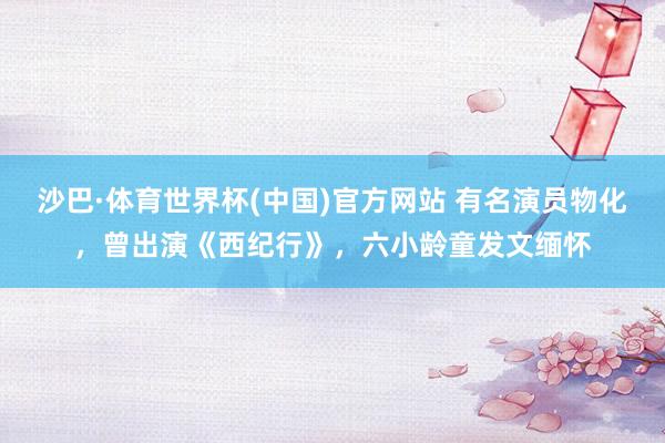 沙巴·体育世界杯(中国)官方网站 有名演员物化，曾出演《西纪行》，六小龄童发文缅怀