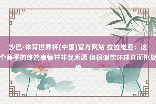 沙巴·体育世界杯(中国)官方网站 拉拉维亚：这个赛季的终端表情并非我所愿 但很谢忱环球直面挑战