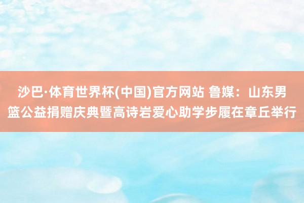 沙巴·体育世界杯(中国)官方网站 鲁媒：山东男篮公益捐赠庆典暨高诗岩爱心助学步履在章丘举行