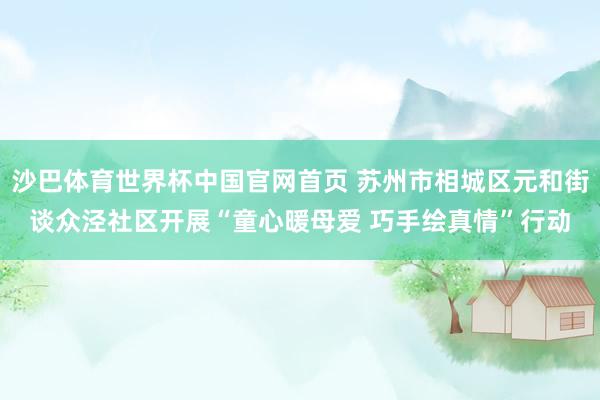 沙巴体育世界杯中国官网首页 苏州市相城区元和街谈众泾社区开展“童心暖母爱 巧手绘真情”行动
