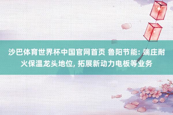 沙巴体育世界杯中国官网首页 鲁阳节能: 端庄耐火保温龙头地位， 拓展新动力电板等业务