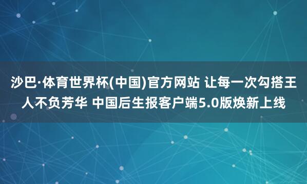 沙巴·体育世界杯(中国)官方网站 让每一次勾搭王人不负芳华 中国后生报客户端5.0版焕新上线