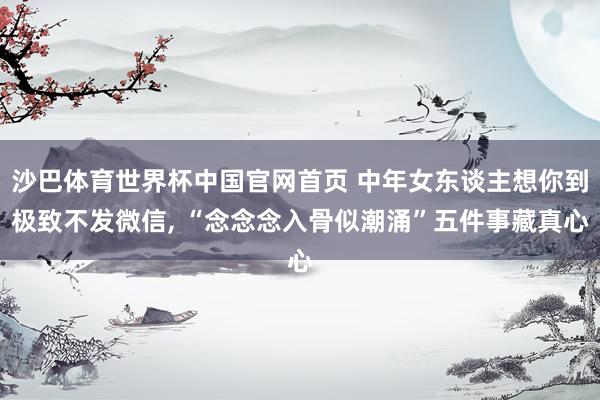 沙巴体育世界杯中国官网首页 中年女东谈主想你到极致不发微信， “念念念入骨似潮涌”五件事藏真心