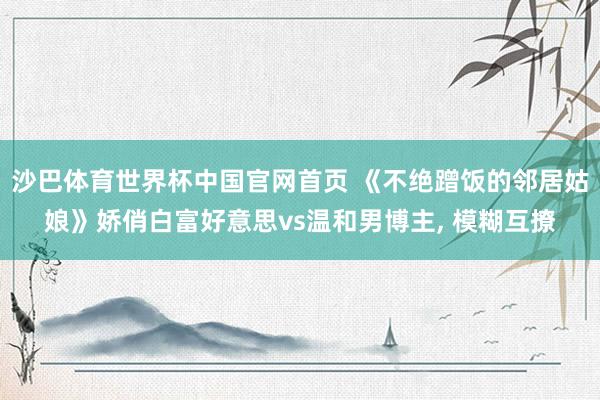沙巴体育世界杯中国官网首页 《不绝蹭饭的邻居姑娘》娇俏白富好意思vs温和男博主， 模糊互撩