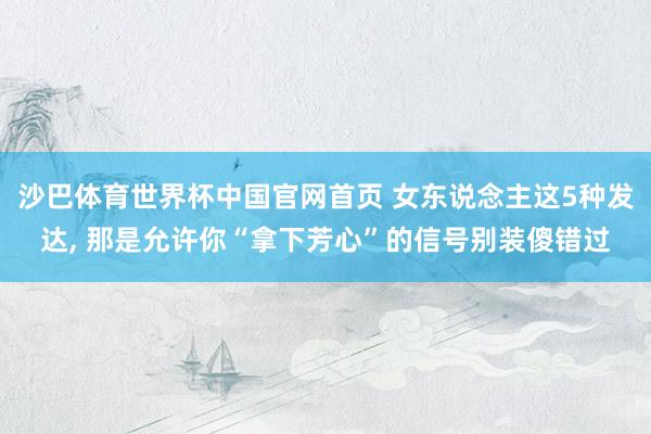 沙巴体育世界杯中国官网首页 女东说念主这5种发达， 那是允许你“拿下芳心”的信号别装傻错过
