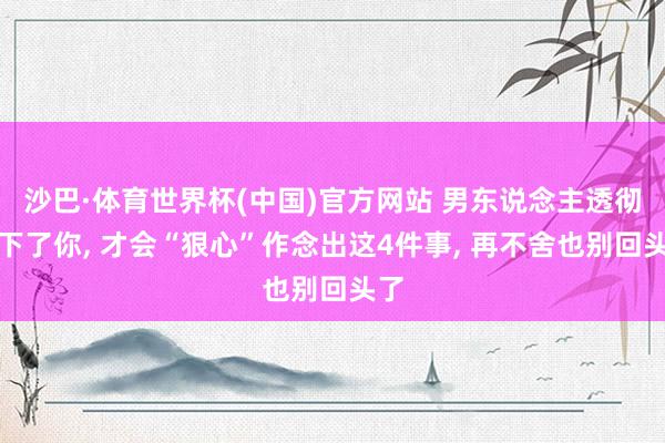 沙巴·体育世界杯(中国)官方网站 男东说念主透彻放下了你， 才会“狠心”作念出这4件事， 再不舍也别回头了