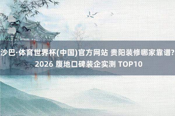 沙巴·体育世界杯(中国)官方网站 贵阳装修哪家靠谱? 2026 腹地口碑装企实测 TOP10