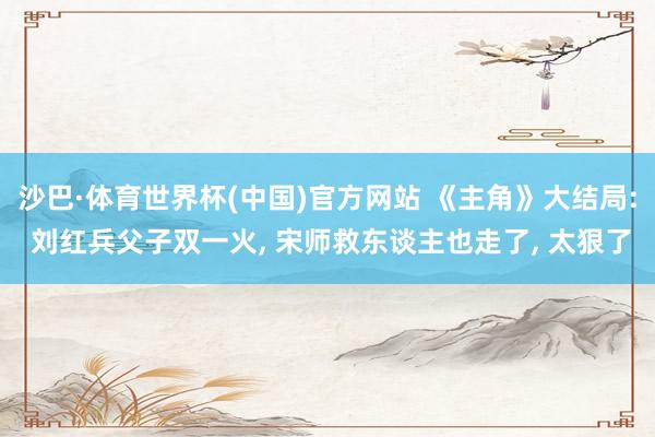 沙巴·体育世界杯(中国)官方网站 《主角》大结局: 刘红兵父子双一火， 宋师救东谈主也走了， 太狠了