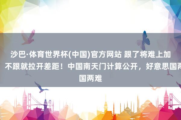 沙巴·体育世界杯(中国)官方网站 跟了将难上加难，不跟就拉开差距！中国南天门计算公开，好意思国两难