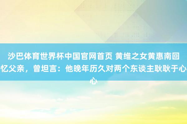 沙巴体育世界杯中国官网首页 黄维之女黄惠南回忆父亲，曾坦言：他晚年历久对两个东谈主耿耿于心