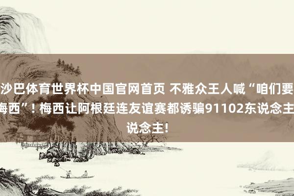 沙巴体育世界杯中国官网首页 不雅众王人喊“咱们要梅西”! 梅西让阿根廷连友谊赛都诱骗91102东说念主!