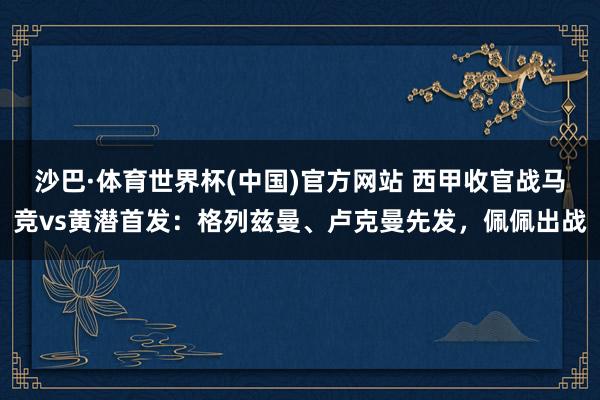 沙巴·体育世界杯(中国)官方网站 西甲收官战马竞vs黄潜首发:格列兹曼、卢克曼先发,佩佩出战