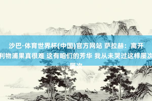 沙巴·体育世界杯(中国)官方网站 萨拉赫：离开利物浦果真很难 这有咱们的芳华 我从未哭过这样屡次