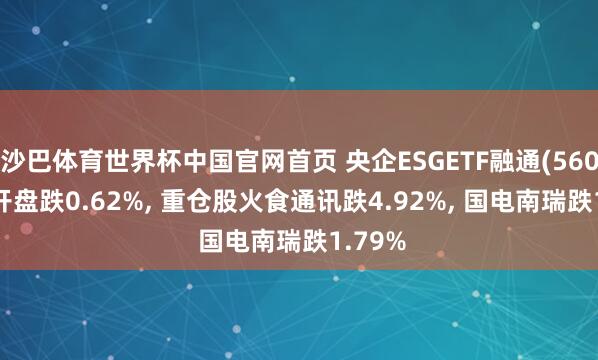 沙巴体育世界杯中国官网首页 央企ESGETF融通(560810)开盘跌0.62%， 重仓股火食通讯跌4.92%， 国电南瑞跌1.79%