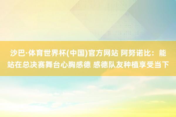 沙巴·体育世界杯(中国)官方网站 阿努诺比：能站在总决赛舞台心胸感德 感德队友种植享受当下