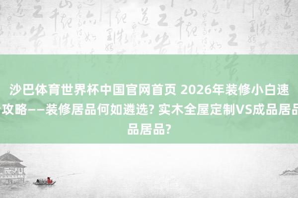 沙巴体育世界杯中国官网首页 2026年装修小白速看攻略——装修居品何如遴选? 实木全屋定制VS成品居品?