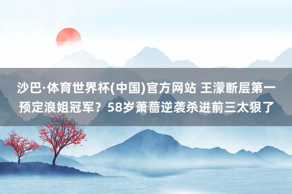 沙巴·体育世界杯(中国)官方网站 王濛断层第一预定浪姐冠军？58岁萧蔷逆袭杀进前三太狠了