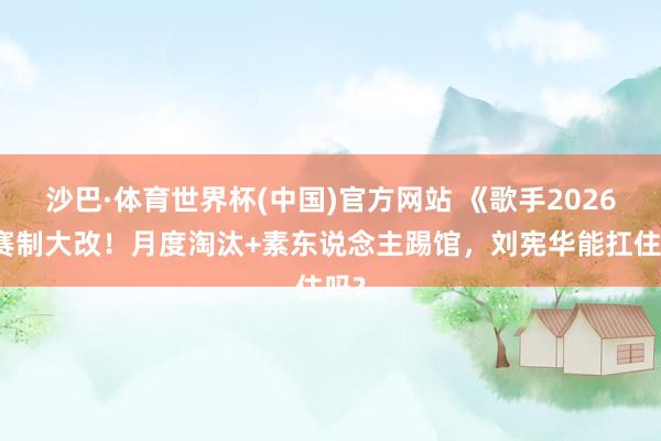 沙巴·体育世界杯(中国)官方网站 《歌手2026》赛制大改！月度淘汰+素东说念主踢馆，刘宪华能扛住吗?