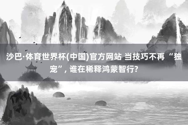 沙巴·体育世界杯(中国)官方网站 当技巧不再 “独宠”， 谁在稀释鸿蒙智行?