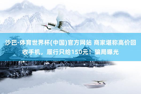 沙巴·体育世界杯(中国)官方网站 商家堪称高价回收手机，履行只给150元！骗局曝光