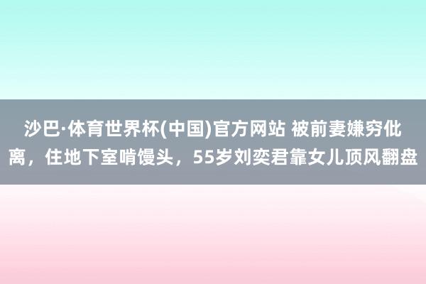 沙巴·体育世界杯(中国)官方网站 被前妻嫌穷仳离，住地下室啃馒头，55岁刘奕君靠女儿顶风翻盘