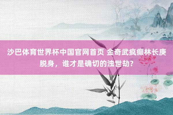 沙巴体育世界杯中国官网首页 金奇武疯癫林长庚脱身，谁才是确切的浊世劫？