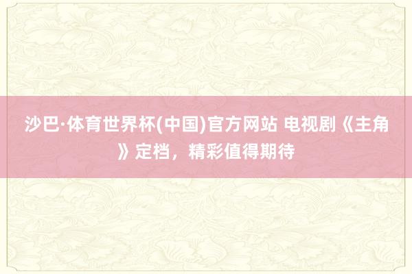 沙巴·体育世界杯(中国)官方网站 电视剧《主角》定档，精彩值得期待