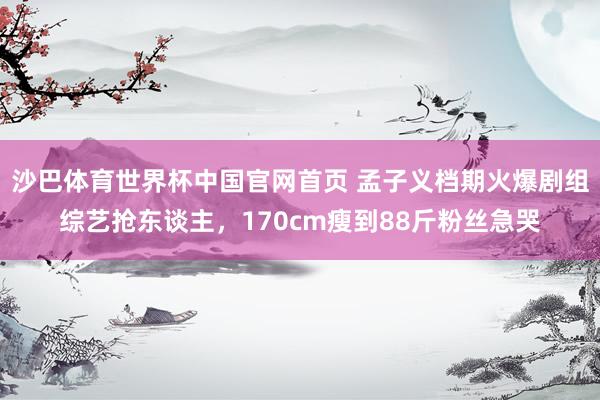 沙巴体育世界杯中国官网首页 孟子义档期火爆剧组综艺抢东谈主，170cm瘦到88斤粉丝急哭