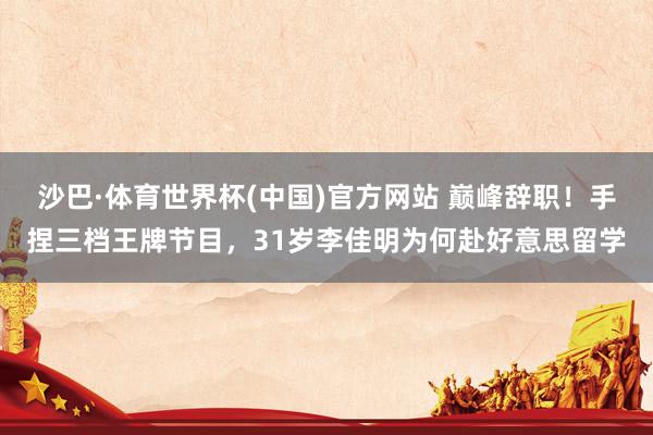 沙巴·体育世界杯(中国)官方网站 巅峰辞职！手捏三档王牌节目，31岁李佳明为何赴好意思留学