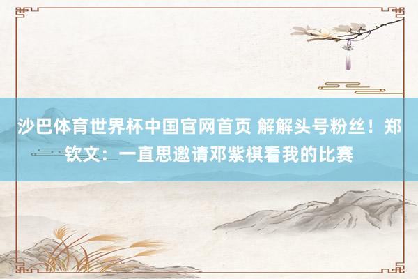 沙巴体育世界杯中国官网首页 解解头号粉丝！郑钦文：一直思邀请邓紫棋看我的比赛