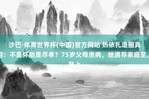 沙巴·体育世界杯(中国)官方网站 热依扎退圈真相：不是怀胎是尽孝？75岁父母患病，她遴荐家庭至上