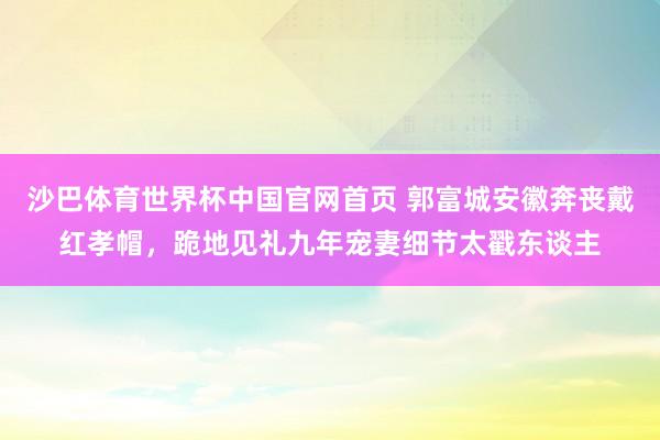 沙巴体育世界杯中国官网首页 郭富城安徽奔丧戴红孝帽，跪地见礼九年宠妻细节太戳东谈主