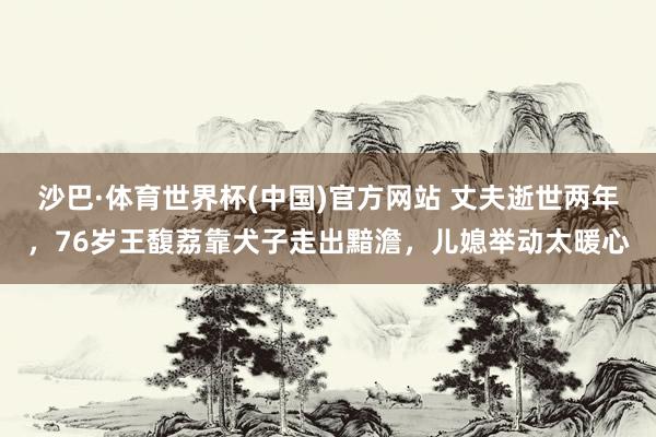 沙巴·体育世界杯(中国)官方网站 丈夫逝世两年，76岁王馥荔靠犬子走出黯澹，儿媳举动太暖心