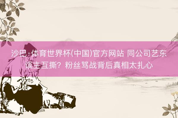 沙巴·体育世界杯(中国)官方网站 同公司艺东谈主互撕？粉丝骂战背后真相太扎心