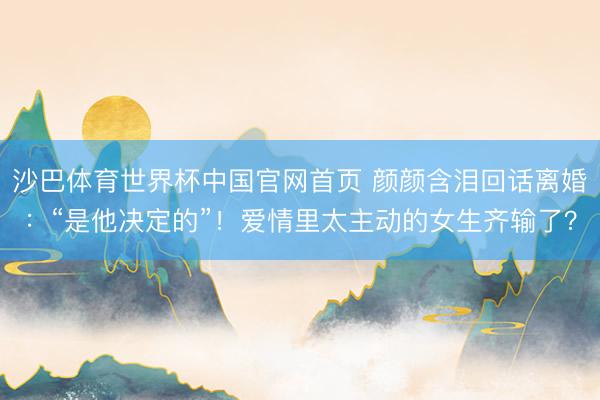 沙巴体育世界杯中国官网首页 颜颜含泪回话离婚：“是他决定的”！爱情里太主动的女生齐输了？