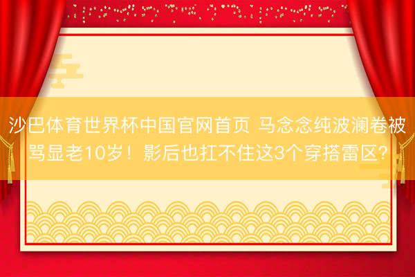 沙巴体育世界杯中国官网首页 马念念纯波澜卷被骂显老10岁！影后也扛不住这3个穿搭雷区？