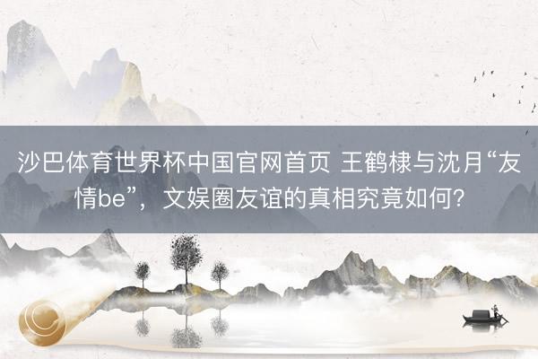 沙巴体育世界杯中国官网首页 王鹤棣与沈月“友情be”，文娱圈友谊的真相究竟如何？